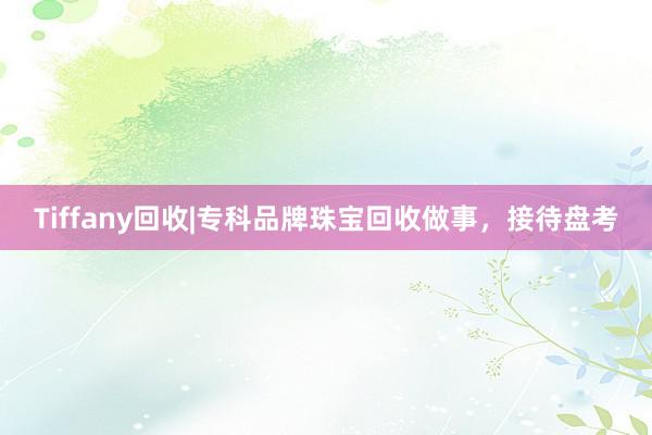 Tiffany回收|专科品牌珠宝回收做事，接待盘考