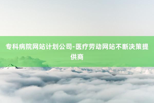 专科病院网站计划公司-医疗劳动网站不断决策提供商