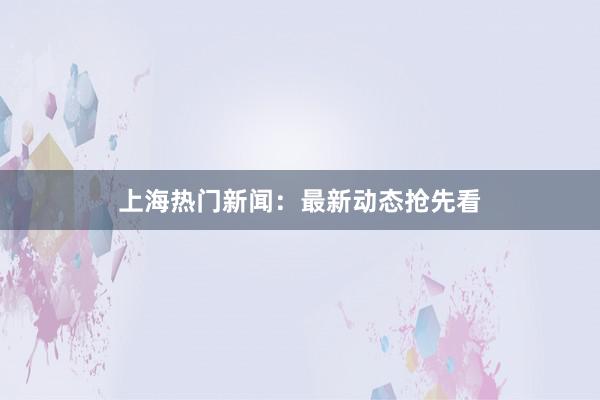 上海热门新闻：最新动态抢先看